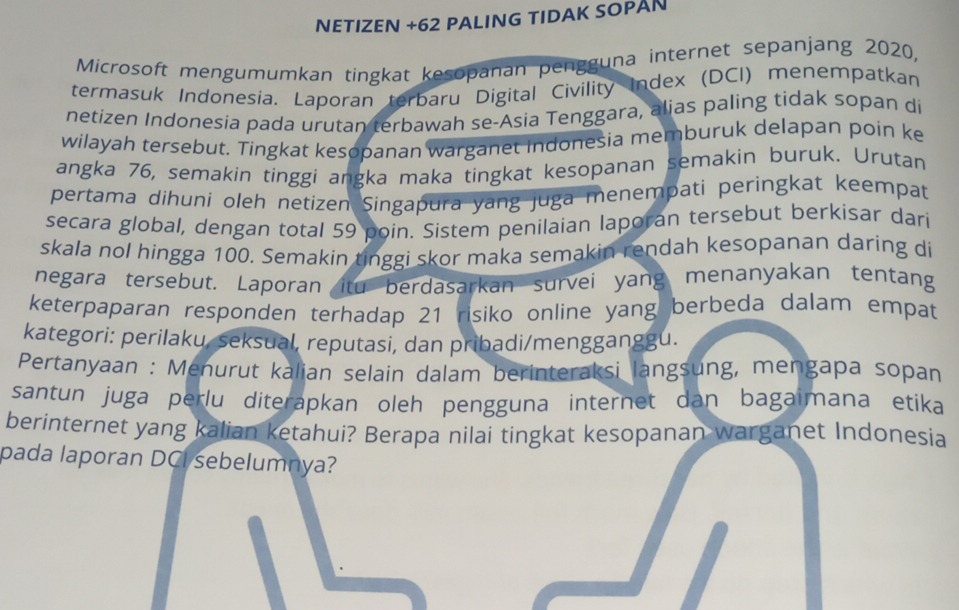 NETIZEN +62 PALING TIDAK SOPAN 
Microsoft mengumumkan tingkat kesopanan pengguna internet sepanjang 2020, 
termasuk Indonesia. Laporan terbaru Digital Civility Index (DCI) menempatkan 
netizen Indonesia pada urutan terbawah se-Asia Tenggara, alias paling tidak sopan di 
wilayah tersebut. Tingkat kesopanan warganet indonesia memburuk delapan poin ke 
angka 76, semakin tinggi angka maka tingkat kesopanan semakin buruk. Urutan 
pertama dihuni oleh netizen Singapura yang juga menempati peringkat keempat 
secara global, dengan total 59 poin. Sistem penilaian laporan tersebut berkisar dari 
skala nol hingga 100. Semakin tinggi skor maka semakin rendah kesopanan daring di 
negara tersebut. Laporan itu berdasarkan survei yang menanyakan tentang 
keterpaparan responden terhadap 21 risiko online yang berbeda dalam empat 
kategori: perilaku, seksual, reputasi, dan pribadi/mengganggu. 
Pertanyaan : Menurut kalian selain dalam berinteraksi langsung, mengapa sopan 
santun juga perlu diteräpkan oleh pengguna internet dan bagaimana etika 
berinternet yang kalian ketahui? Berapa nilai tingkat kesopanan warganet Indonesia 
pada laporan DCI sebelumnya?