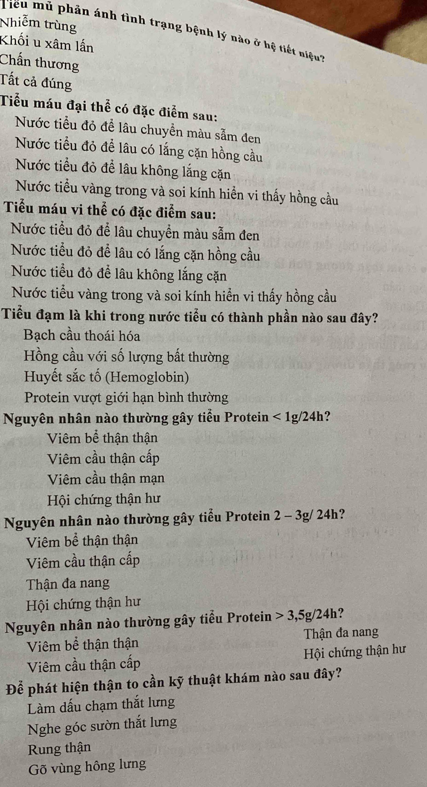 Nhiễm trùng
Tiểu mủ phản ánh tình trạng bệnh lý nào ở hệ tiết niệu
Khối u xâm lấn
Chấn thương
Tất cả đúng
Tiểu máu đại thể có đặc điểm sau:
Nước tiểu đỏ để lâu chuyền màu sẫm đen
Nước tiểu đỏ để lâu có lắng cặn hồng cầu
Nước tiểu đỏ để lâu không lắng cặn
Nước tiểu vàng trong và soi kính hiển vi thấy hồng cầu
Tiểu máu vi thể có đặc điểm sau:
Nước tiểu đỏ để lâu chuyển màu sẫm đen
Nước tiểu đỏ để lâu có lắng cặn hồng cầu
Nước tiểu đỏ để lâu không lắng cặn
Nước tiểu vàng trong và soi kính hiển vi thấy hồng cầu
Tiểu đạm là khi trong nước tiểu có thành phần nào sau đây?
Bạch cầu thoái hóa
Hồng cầu với số lượng bất thường
Huyết sắc tố (Hemoglobin)
Protein vượt giới hạn bình thường
Nguyên nhân nào thường gây tiểu Protein < 1g/24h?
Viêm bể thận thận
Viêm cầu thận cấp
Viêm cầu thận mạn
Hội chứng thận hư
Nguyên nhân nào thường gây tiểu Protein 2 - 3g/ 24h?
Viêm bể thận thận
Viêm cầu thận cấp
Thận đa nang
Hội chứng thận hư
Nguyên nhân nào thường gây tiểu Protein > 3,5g/24h?
Viêm bể thận thận Thận đa nang
Hội chứng thận hư
Viêm cầu thận cấp
Để phát hiện thận to cần kỹ thuật khám nào sau đây?
Làm dấu chạm thắt lưng
Nghe góc sườn thắt lưng
Rung thận
Gõ vùng hông lưng