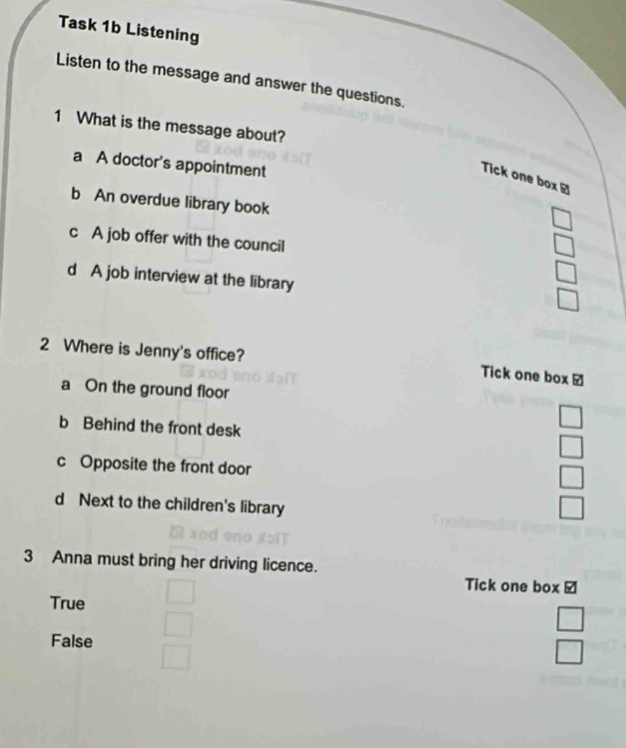 Task 1b Listening
Listen to the message and answer the questions.
1 What is the message about?
a A doctor's appointment
Tick one box /
b An overdue library book
_  
c A job offer with the council
□
d A job interview at the library
□ 
□ 
2 Where is Jenny's office?
Tick one box ￥
a On the ground floor
b Behind the front desk
beginarrayr □  □ endarray
c Opposite the front door
□
d Next to the children's library □ 
3 Anna must bring her driving licence.
Tick one box /
True
False
 □ /□  