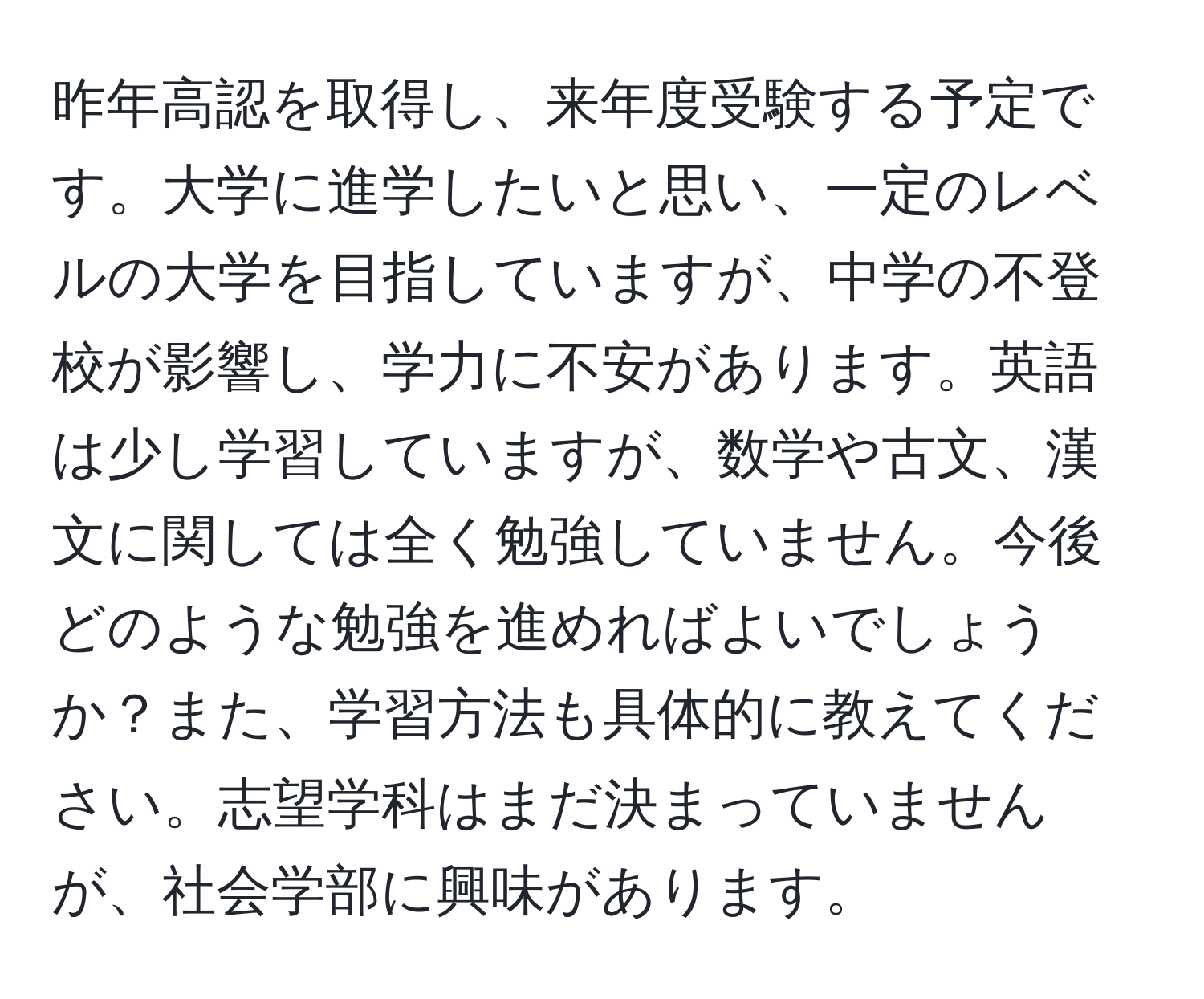 昨年高認を取得し、来年度受験する予定です。大学に進学したいと思い、一定のレベルの大学を目指していますが、中学の不登校が影響し、学力に不安があります。英語は少し学習していますが、数学や古文、漢文に関しては全く勉強していません。今後どのような勉強を進めればよいでしょうか？また、学習方法も具体的に教えてください。志望学科はまだ決まっていませんが、社会学部に興味があります。