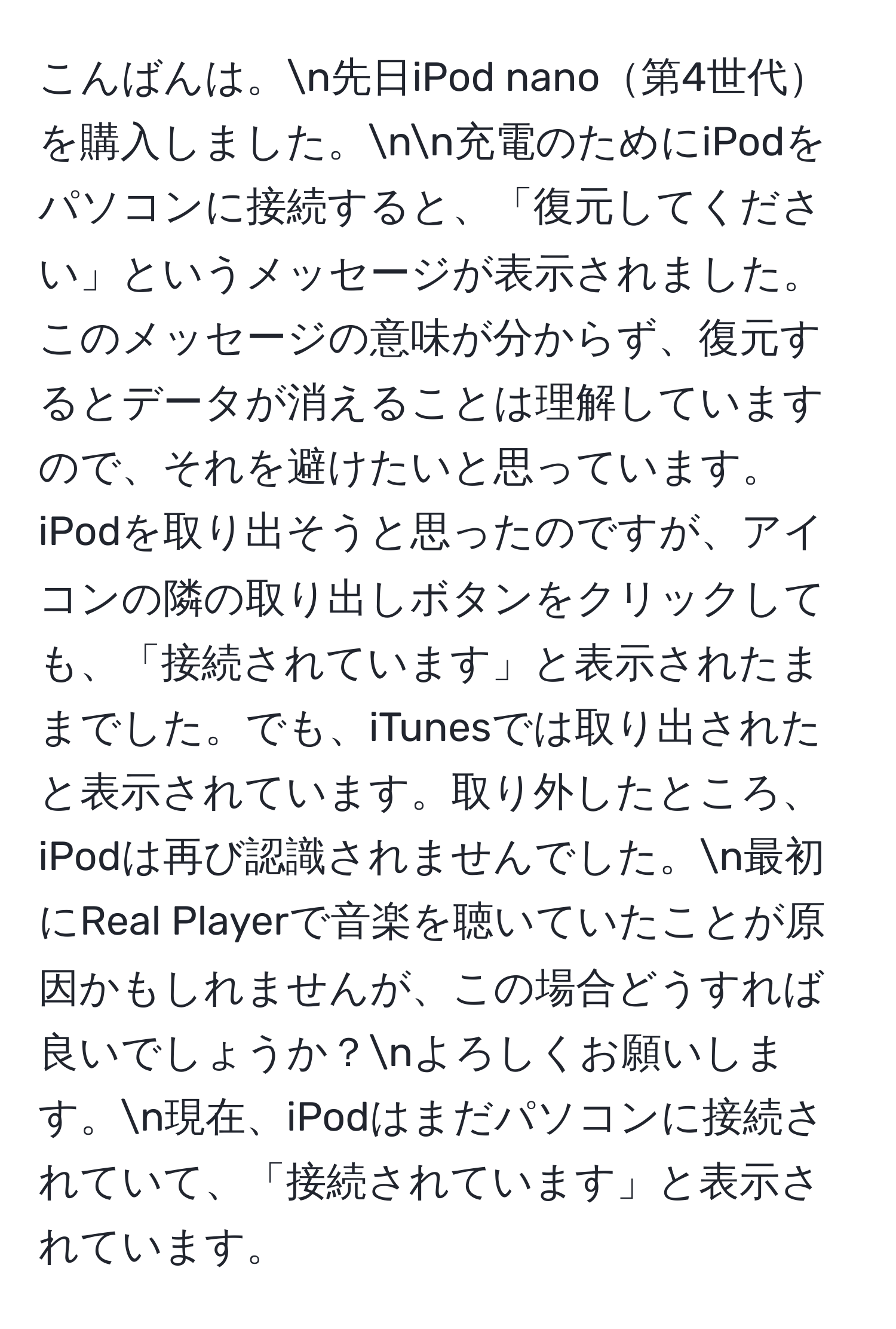 こんばんは。n先日iPod nano第4世代を購入しました。nn充電のためにiPodをパソコンに接続すると、「復元してください」というメッセージが表示されました。このメッセージの意味が分からず、復元するとデータが消えることは理解していますので、それを避けたいと思っています。iPodを取り出そうと思ったのですが、アイコンの隣の取り出しボタンをクリックしても、「接続されています」と表示されたままでした。でも、iTunesでは取り出されたと表示されています。取り外したところ、iPodは再び認識されませんでした。n最初にReal Playerで音楽を聴いていたことが原因かもしれませんが、この場合どうすれば良いでしょうか？nよろしくお願いします。n現在、iPodはまだパソコンに接続されていて、「接続されています」と表示されています。