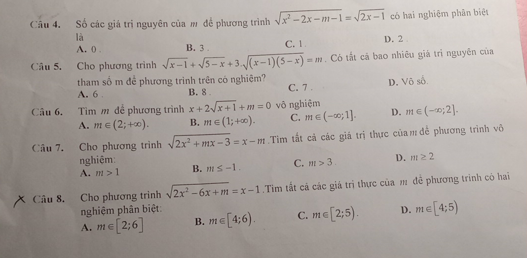 Số các giá trị nguyên của m để phương trình sqrt(x^2-2x-m-1)=sqrt(2x-1) có hai nghiệm phân biệt
là D. 2.
A. 0. B. 3. C. 1
Câu 5. Cho phương trình sqrt(x-1)+sqrt(5-x)+3.sqrt((x-1)(5-x))=m. Có tất cả bao nhiêu giá trị nguyên của
tham số m để phương trình trên có nghiệm?
A. 6 . B. 8. C. 7 . D. Vô số.
Câu 6. Tìm m để phương trình x+2sqrt(x+1)+m=0 vô nghiệm
A. m∈ (2;+∈fty ). B. m∈ (1;+∈fty ). C. m∈ (-∈fty ;1]. D. m∈ (-∈fty ;2]. 
Câu 7. Cho phương trình sqrt(2x^2+mx-3)=x-m.Tìm tất cả các giá trị thực của m đề phương trình vô
nghiệm: C. m>3.
D. m≥ 2
B.
A. m>1 m≤ -1. 
Câu 8. Cho phương trình sqrt(2x^2-6x+m)=x-1 Tìm tất cả các giá trị thực của m đề phương trình có hai
nghiệm phân biệt:
A. m∈ [2;6] B. m∈ [4;6). C. m∈ [2;5). D. m∈ [4;5)