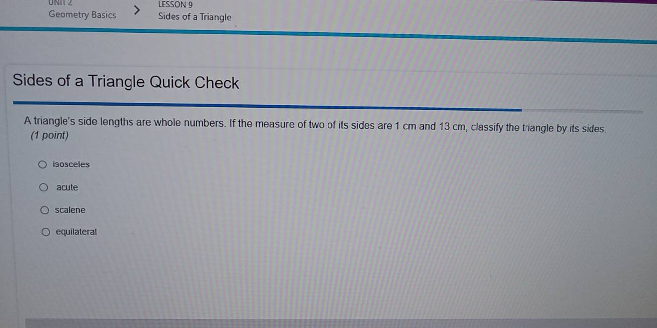 LESSON 9
Geometry Basics Sides of a Triangle
Sides of a Triangle Quick Check
A triangle's side lengths are whole numbers. If the measure of two of its sides are 1 cm and 13 cm, classify the triangle by its sides.
(1 point)
isosceles
acute
scalene
equilateral