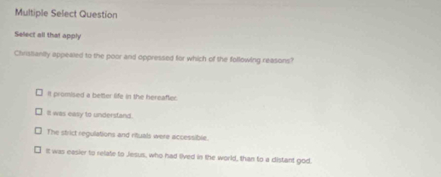 Multiple Select Question
Select all that apply
Christianily appealed to the poor and oppressed for which of the following reasons?
It promised a better life in the hereafter.
It was easy to understand.
The strict regulations and rituals were accessible.
It was easier to relate to Jesus, who had lived in the world, than to a distant god.