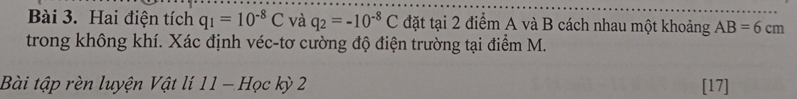 Hai điện tích q_1=10^(-8)C và q_2=-10^(-8)C đặt tại 2 điểm A và B cách nhau một khoảng AB=6cm
trong không khí. Xác định véc-tơ cường độ điện trường tại điểm M. 
Bài tập rèn luyện Vật lí 11 - Học kỳ 2 [17]