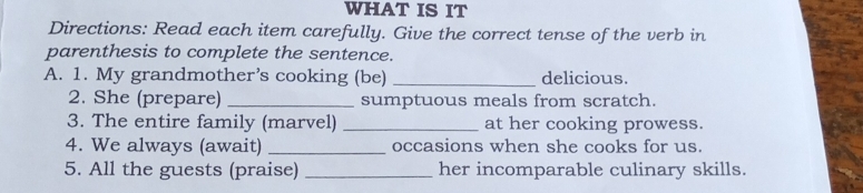 WHAT IS IT 
Directions: Read each item carefully. Give the correct tense of the verb in 
parenthesis to complete the sentence. 
A. 1. My grandmother’s cooking (be) _delicious. 
2. She (prepare) _sumptuous meals from scratch. 
3. The entire family (marvel) _at her cooking prowess. 
4. We always (await) _occasions when she cooks for us. 
5. All the guests (praise) _her incomparable culinary skills.