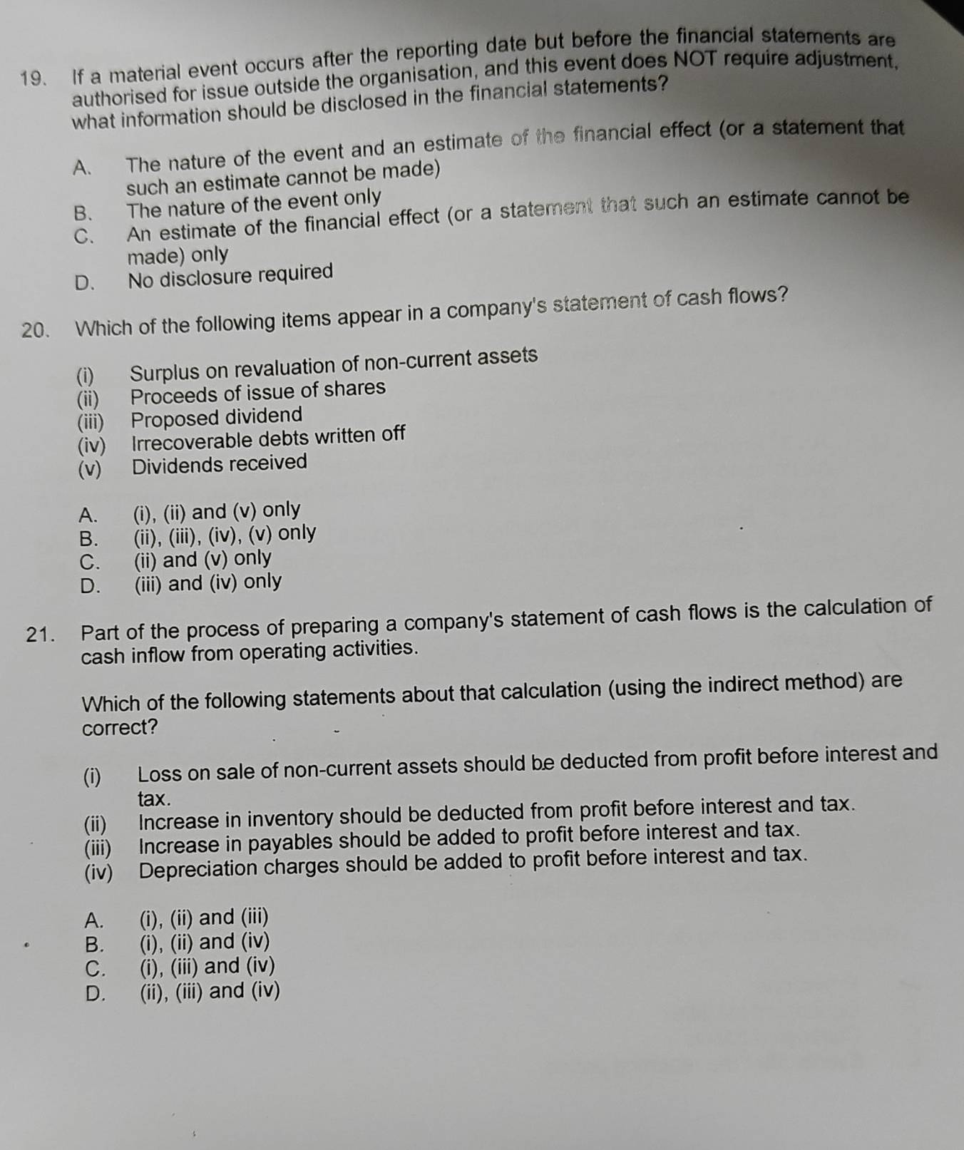 If a material event occurs after the reporting date but before the financial statements are
authorised for issue outside the organisation, and this event does NOT require adjustment,
what information should be disclosed in the financial statements?
A. The nature of the event and an estimate of the financial effect (or a statement that
such an estimate cannot be made)
B. The nature of the event only
C. An estimate of the financial effect (or a statement that such an estimate cannot be
made) only
D. No disclosure required
20. Which of the following items appear in a company's statement of cash flows?
(i) Surplus on revaluation of non-current assets
(ii) Proceeds of issue of shares
(iii) Proposed dividend
(iv) Irrecoverable debts written off
(v) Dividends received
A. (i), (ii) and (v) only
B. (ii), (iii), (iv), (v) only
C. (ii) and (v) only
D. (iii) and (iv) only
21. Part of the process of preparing a company's statement of cash flows is the calculation of
cash inflow from operating activities.
Which of the following statements about that calculation (using the indirect method) are
correct?
(i) Loss on sale of non-current assets should be deducted from profit before interest and
tax.
(ii) Increase in inventory should be deducted from profit before interest and tax.
(iii) Increase in payables should be added to profit before interest and tax.
(iv) Depreciation charges should be added to profit before interest and tax.
A. (i), (ii) and (iii)
B. (i), (ii) and (iv)
C. (i), (iii) and (iv)
D. (ii), (iii) and (iv)