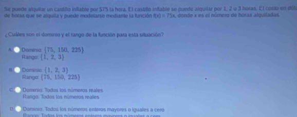 Se puede alquilar un castillo inflable por $75 la hora. El castillo inflable se puede alquilar por 1, 2 o 3 horas. El costo en dóla
de horas que se alquila y puede modelarse mediante la función f(x)=75x , donde x es el número de horas alquiladas.
¿Cuáles son el dominio y el rango de la función para esta situación?
A Dominia  75,150,225
Rango:  1,2,3
Dominio:  1,2,3
Rango:  75,150,225
C Dominio: Todos los números reales
Rargo: Todos los números reales
Dominia: Todos los números enteros mayores o iguales a cero
R anoo: Todos los números enteros mavores o inuates a o