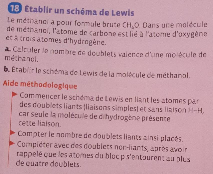 18 Établir un schéma de Lewis 
Le méthanol a pour formule brute CH_4O. Dans une molécule 
de méthanol, l’atome de carbone est lié à l'atome d’oxygène 
et à trois atomes d'hydrogène. 
a. Calculer le nombre de doublets valence d'une molécule de 
méthanol. 
b. Établir le schéma de Lewis de la molécule de méthanol. 
Aide méthodologique 
Commencer le schéma de Lewis en liant les atomes par 
des doublets liants (liaisons simples) et sans liaison H-H
car seule la molécule de dihydrogène présente 
cette liaison. 
Compter le nombre de doublets liants ainsi placés. 
Compléter avec des doublets non-liants, après avoir 
rappelé que les atomes du bloc p s’entourent au plus 
de quatre doublets.