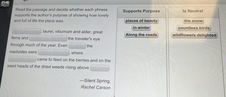 Ape
Read the passage and decide whether each phrase Supports Purpose Is Neutral
supports the author's purpose of showing how lovely
and full of life the place was. places of beauty the snow
in winter countless birds
Along the roads, laurel, viburnum and alder, great Along the roads wildflowers delighted
ferns and wildflowers delighted the traveler's eye
through much of the year. Even in winter the
roadsides were places of beauty , where
countless birds came to feed on the berries and on the
seed heads of the dried weeds rising above the snow .
—Silent Spring,
Rachel Carson