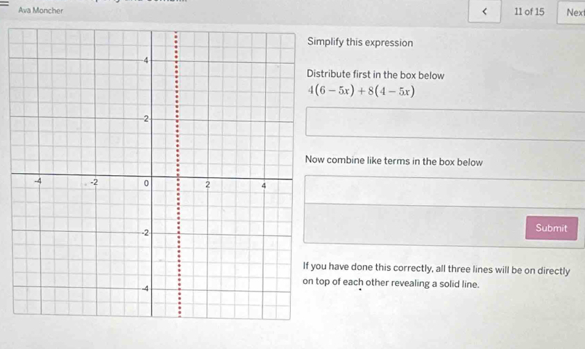 <
Ava Moncher 11 of 15 Nex
plify this expression
ribute first in the box below
 4(6-5x)+8(4-5x)
combine like terms in the box below
Submit
have done this correctly, all three lines will be on directly
p of each other revealing a solid line.