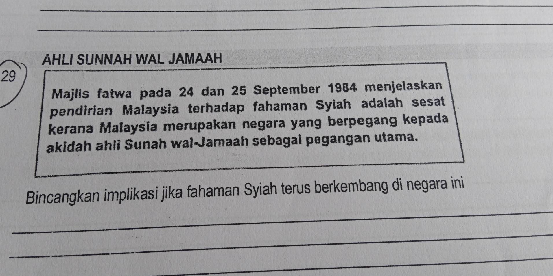 AHLI SUNNAH WAL JAMAAH 
29 
Majlis fatwa pada 24 dan 25 September 1984 menjelaskan 
pendirian Malaysia terhadap fahaman Syiah adalah sesat 
kerana Malaysia merupakan negara yang berpegang kepada 
akidah ahli Sunah wal-Jamaah sebagai pegangan utama. 
_ 
Bincangkan implikasi jika fahaman Syiah terus berkembang di negara ini 
_ 
_