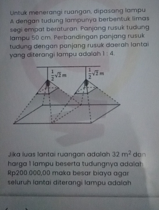 Untuk menerangi ruangan, dipasang lampu
A dengan tudung lampunya berbentuk limas
segi empat beraturan. Panjang rusuk tudung
lampu 50 cm. Perbandingan panjang rusuk
tudung dengan panjang rusuk daerah lantai
yang diterangi lampu adalah 1:4.
Jika luas lantai ruangan adalah 32m^2 dan
harga 1 lampu beserta tudungnya adalah
Rp200.000,00 maka besar biaya agar
seluruh lantai diterangi lampu adalah