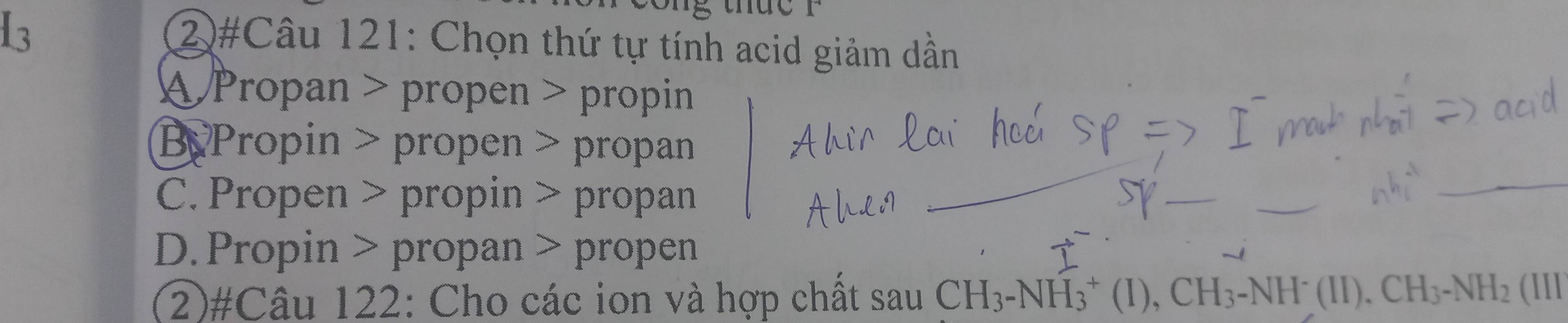 2#Câu 121: Chọn thứ tự tính acid giảm dần
A Propan > propen > propin
By Propin > propen > propan
C. Propen > propin > propan
_
D.Propin > propan > propen
(2)#Câu 122: Cho các ion và hợp chất sau CH_3-NH_3^(+(I), CH_3)-NH^-(II). CH_3-NH_2(III