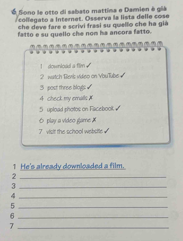 É Sono le otto di sabato mattina e Damien è già 
collegato a Internet. Osserva la lista delle cose 
che deve fare e scrivi frasi su quello che ha già 
fatto e su quello che non ha ancora fatto. 
1 download a film 
2 watch Ben's video on YouTube √ 
3 post three blogs 
4 check my emails 
5 upload photos on Facebook 
6 play a video game X 
7 visit the school website 
1 He's already downloaded a film. 
_2 
_3 
_4 
_5 
_6 
_7