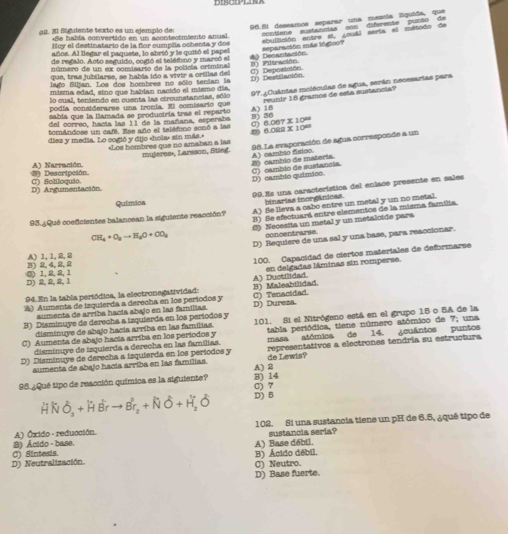 DIBCIPLINA
96.8i deseamos separar una mezcla líquida, que
92. El Siguiente texto es un ejemplo de:
contiene sustancias con diferente punto de
ebullición entre si, ¿ouál sería el método de
*Se había convertido en un acontecimiento anual.
Hoy el destinatario de la flor cumplía ochenta y dos
separación más lógico?
años. Al llegar el paquete, lo abrió y le quitó el papel
de regalo. Acto seguido, cogió el teléfono y marcó el
número de un ex comisario de la policía criminal (》 Decantación.
lago Siljan. Los dos hombres no sólo tenían la D) Destilación. C) Deposición. B) Piltración.
que, tras jubilarse, se había ido a vivir a orillas del
97. ¿Cuántas moléculas de agua, serán necesarias para
misma edad, sino que habían nacido el mismo día,
reunir 18 gramos de esta sustancia?
lo cual, teniendo en cuenta las circunstancias, sólo
podía considerarse una ironía. El comisario que
sabía que la llamada se produciría tras el reparto A) 18
del correo, hacia las 11 de la mañana, esperaba B) 36
tomándose un café. Ese año el teléfono sonó a las σ 6.067* 10^(28) 6.022* 10^(23)
diez y media. Lo cogió y dijo «hola» sin más.»
mujeres», Larsson, Stieg. 98. La evaporación de agua corresponde a un
«Los hombres que no amaban a las
A) cambio físico.
A) Narración.
B) cambio de materia.
B) Descripción.
C) cambio de sustancia.
C) Soliloquio.
D) cambio químico.
99.Es una característica del enlace presente en sales
D) Argumentación.
Química
binarias inorgánicas.
93. ¿Qué coeficientes balancean la siguiente reacción? A) Se lleva a cabo entre un metal y un no metal.
B) Se efectuará entre elementos de la misma familia.
() Necesita un metal y un metalcide para
CH_4+O_ato H_aO+CO_a
concentrarse.
D) Requiere de una sal y una base, para reaccionar.
A) 1, 1,2, 2
B) 2, 4,2, 2
100. Capacidad de ciertos materiales de deformarse
en delgadas láminas sin romperse.
③ 1, 2, 2, 1
A) Ductilidad.
D) 2, 2, 2,1
94. En la tabla periódica, la electronegatividad: B) Maleabilidad.
▲) Aumenta de izquierda a derecha en los periodos y C) Tenacidad.
aumenta de arriba hacia abajo en las familias. D) Dureza.
B) Disminuye de derecha a izquierda en los periodos y 101. Si el Nitrógeno está en el grupo 15 o 5A de la
disminuye de abajo hacia arriba en las famílias.
C) Aumenta de abajo hacía arriba en los periodos y tabla periódica, tiene número atómico de 7; una
disminuye de izquierda a derecha en las famílias. masa atómica de 14. ¿cuántos puntos
D) Disminuye de derecha a izquierda en los periodos y representativos a electrones tendría su estructura
aumenta de abajo hacía arriba en las familias. A) 2 de Lewis?
95. ¿Qué tipo de reacción química es la siguiente? B) 14
C) 7
HN O_3+HBrto Br_2+NO+H_2O D) 5
A) Óxido - reducción. 102. Si una sustancia tiene un pH de 6.5, ¿qué tipo de
B) Ácido - base. sustancia sería?
C) Síntesis. A) Base débil.
D) Neutralización. B) Ácido débil.
C) Neutro.
D) Base fuerte.