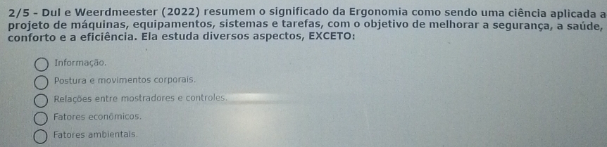 2/5 - Dul e Weerdmeester (2022) resumem o significado da Ergonomia como sendo uma ciência aplicada a
projeto de máquinas, equipamentos, sistemas e tarefas, com o objetivo de melhorar a segurança, a saúde,
conforto e a eficiência. Ela estuda diversos aspectos, EXCETO:
Informação.
Postura e movimentos corporais.
Relações entre mostradores e controles.
Fatores econômicos.
Fatores ambientais.