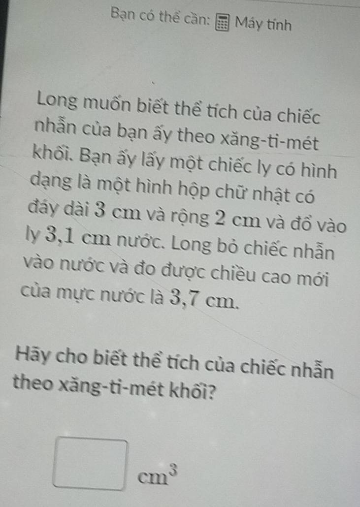 Bạn có thể cần: Máy tính 
Long muốn biết thể tích của chiếc 
nhẫn của bạn ấy theo xăng-ti-mét 
khối. Bạn ấy lấy một chiếc ly có hình 
dạng là một hình hộp chữ nhật có 
đáy dài 3 cm và rộng 2 cm và đổ vào 
ly 3,1 cm nước. Long bỏ chiếc nhẫn 
vào nước và đo được chiều cao mới 
của mực nước là 3,7 cm. 
Hãy cho biết thể tích của chiếc nhẫn 
theo xăng-ti-mét khối?
□ cm^3