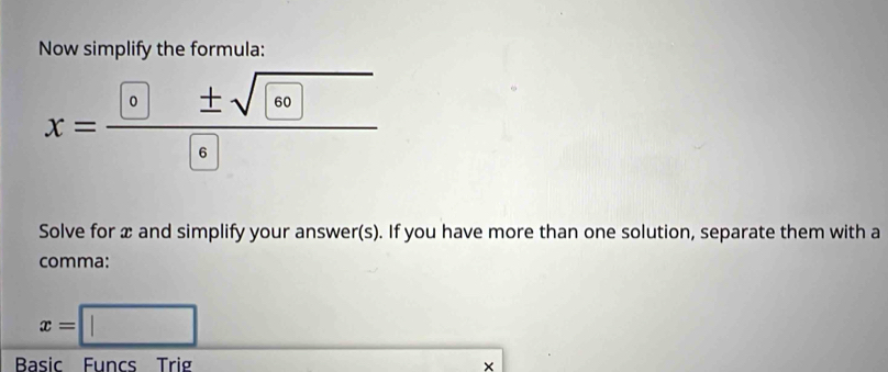 Now simplify the formula: 
x=frac  e± sqrt( e) 
Solve for x and simplify your answer(s). If you have more than one solution, separate them with a 
comma:
x=□
Basic Funcs Trig 
×