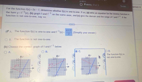 Points: frac 1 Save correct: 0
Far the function f(x)=2x-7 determine whether f(x) is one-to-one. Il so, (a) write an equation for the inverse function in
the form y=f^(-1)(x). (b) graph I and f^(-1)
function is not one-to-one, say so. on the same axes, and (c) give the domain and the range of andf^(-1) ll the
A. The function f(x) is one-to-one and . f^(-1)(x)= (x+7)/2  (Simplify your answer)
B. The function is not one-to-one.
(b) Choose the correct graph of f and f^(-1) below
A.
B.
C. D.
not one-to-one. The function f(x) is
C