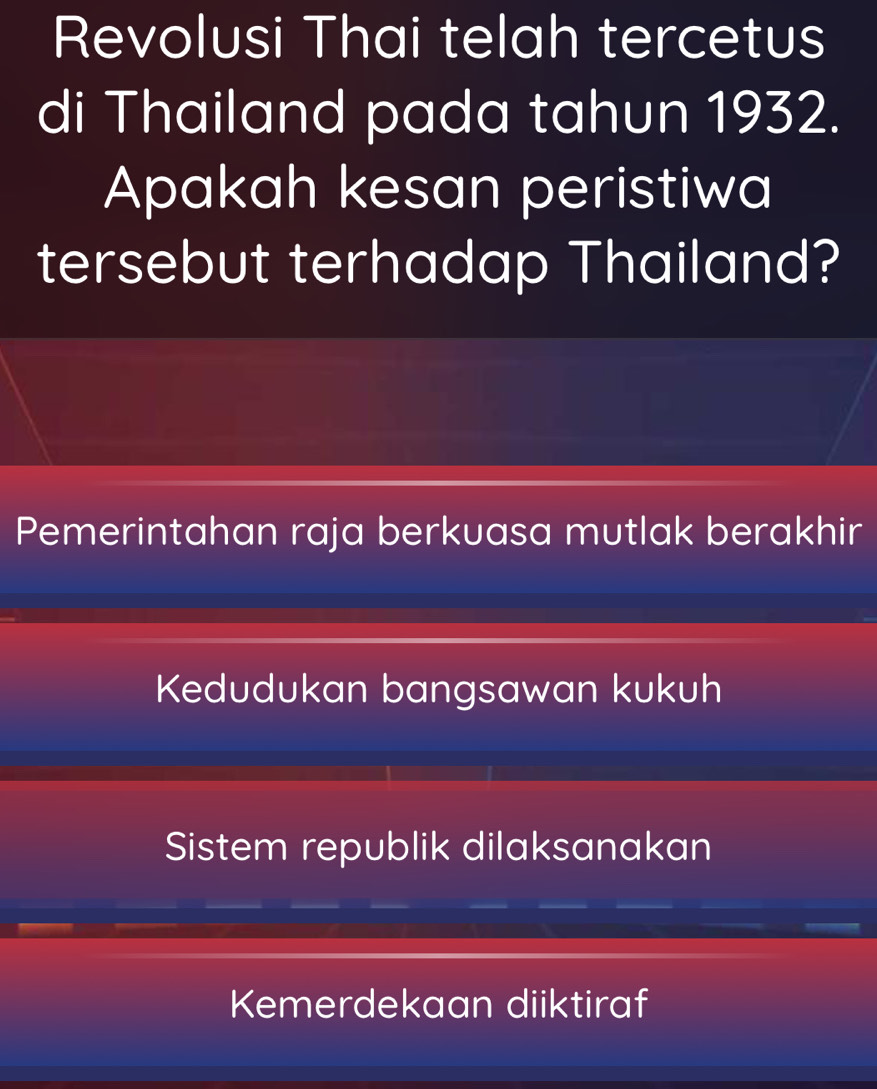 Revolusi Thai telah tercetus
di Thailand pada tahun 1932.
Apakah kesan peristiwa
tersebut terhadap Thailand?
Pemerintahan raja berkuasa mutlak berakhir
Kedudukan bangsawan kukuh
Sistem republik dilaksanakan
Kemerdekaan diiktiraf