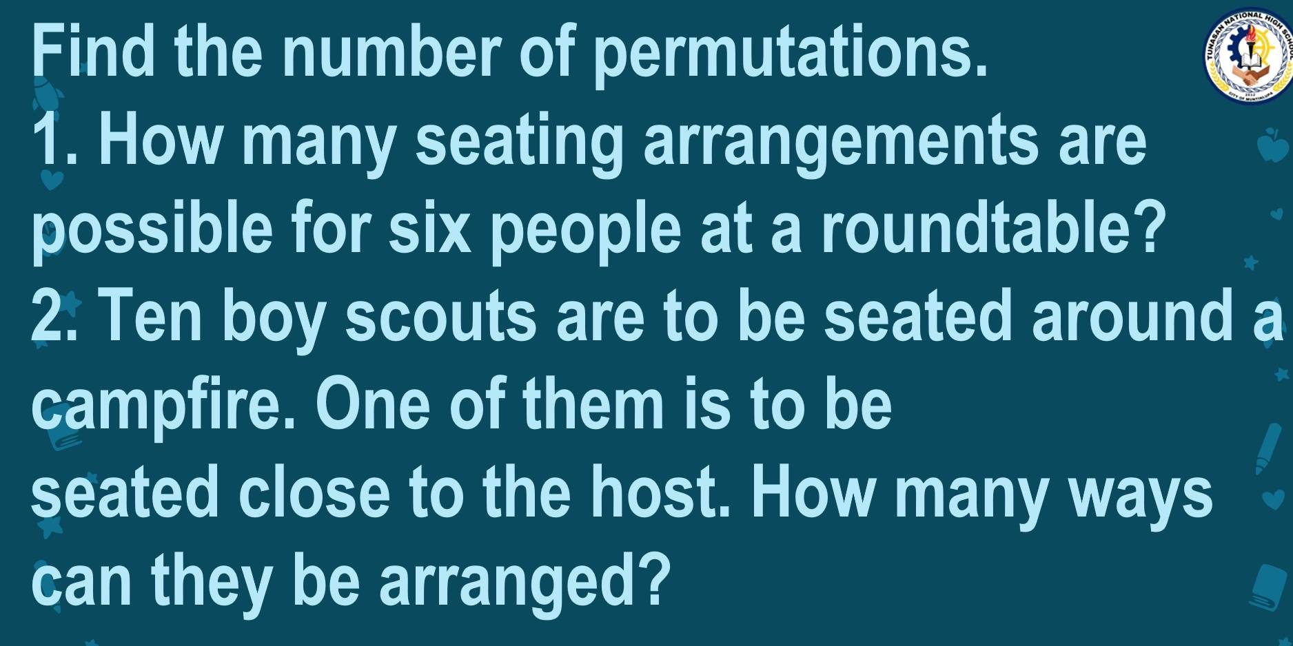 Find the number of permutations. 
1. How many seating arrangements are 
possible for six people at a roundtable? 
2. Ten boy scouts are to be seated around a 
campfire. One of them is to be 
seated close to the host. How many ways 
can they be arranged?