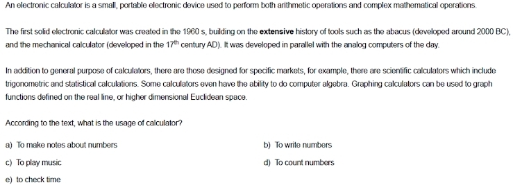 An electronic calculator is a small, portable electronic device used to perform both arithmetic operations and complex mathematical operations.
The first solid electronic calculator was created in the 1960 s, building on the extensive history of tools such as the abacus (developed around 2000 BC),
and the mechanical calculator (developed in the 17^(th) century AD). It was developed in parallel with the analog computers of the day.
In addition to general purpose of calculators, there are those designed for specific markets, for example, there are scientific calculators which include
trigonometric and statistical calculations. Some calculators even have the ability to do computer algebra. Graphing calculators can be used to graph
functions defined on the real line, or higher dimensional Euclidean space.
According to the text, what is the usage of calculator?
a) To make notes about numbers b) To write numbers
c) To play music d) To count numbers
e) to check time