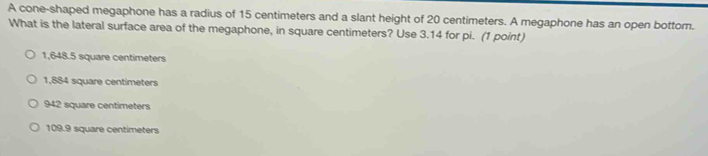 A cone-shaped megaphone has a radius of 15 centimeters and a slant height of 20 centimeters. A megaphone has an open bottom.
What is the lateral surface area of the megaphone, in square centimeters? Use 3.14 for pi. (1 point)
1,648.5 square centimeters
1,884 square centimeters
942 square centimeters
109.9 square centimeters