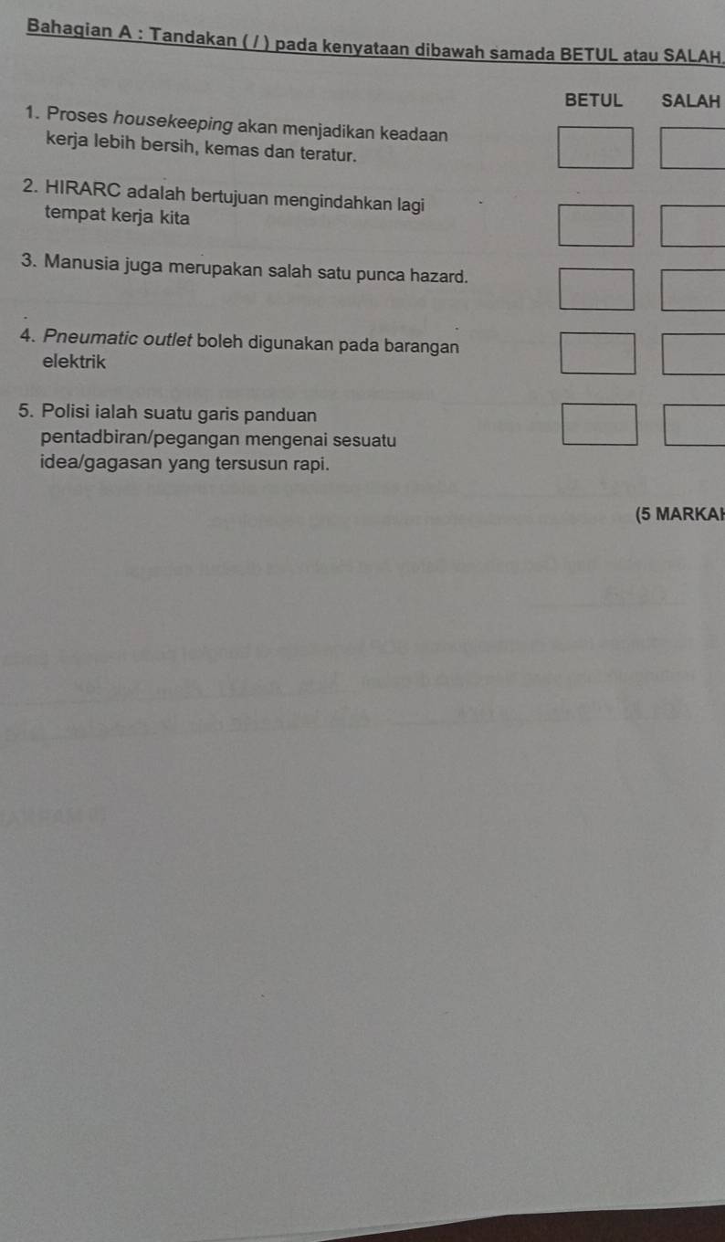 Bahagian A : Tandakan ( / ) pada kenyataan dibawah samada BETUL atau SALAH. 
BETUL SALAH 
1. Proses housekeeping akan menjadikan keadaan 
kerja lebih bersih, kemas dan teratur. 
2. HIRARC adalah bertujuan mengindahkan lagi 
tempat kerja kita 
3. Manusia juga merupakan salah satu punca hazard. 
4. Pneumatic outlet boleh digunakan pada barangan 
elektrik 
5. Polisi ialah suatu garis panduan 
pentadbiran/pegangan mengenai sesuatu 
idea/gagasan yang tersusun rapi. 
(5 MARKAI