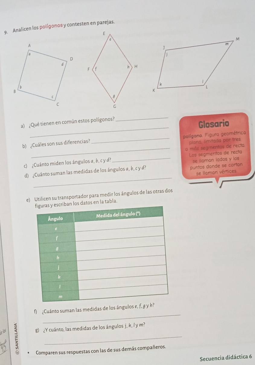 Analicen los polígonos y contesten en parejas.
_
_
a) ¿Qué tienen en común estos polígonos?
Glosario
b) ¿Cuáles son sus diferencias? _polígono. Figura geométrico
plana, limitada por tres
_o más segmentos de recto
c) ¿Cuánto miden los ángulos a, b, c y d? _Los segmentos de recta
se llaman lados y los
d) ¿Cuánto suman las medidas de los ángulos a, b, c y d?
puntos donde se cortan
_
se llaman vértices
e) Utilicen su transportador para medir los ángulos de las otras dos
os datos en la tabla.
_
f) ¿Cuánto suman las medidas de los ángulos e, f, g y 
_
whe g) ¿Y cuánto, las medidas de los ángulos j, k, l y m?
Comparen sus respuestas con las de sus demás compañeros.
Secuencia didáctica 6