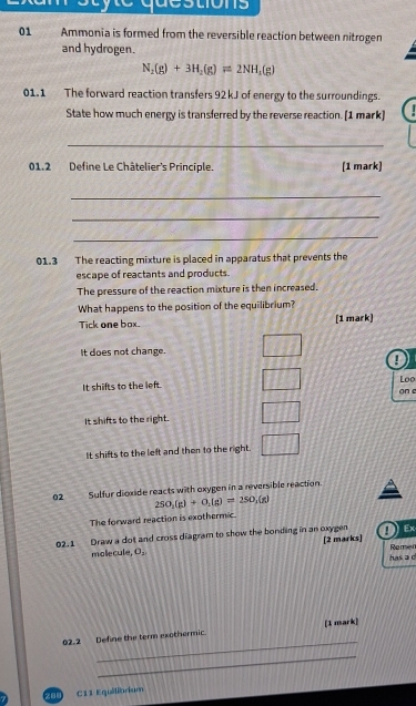 Ammonia is formed from the reversible reaction between nitrogen
and hydrogen.
N_2(g)+3H_2(g)leftharpoons 2NH_3(g)
01.1 The forward reaction transfers 92kJ of energy to the surroundings.
State how much energy is transferred by the reverse reaction. [1 mark]
_
01.2 Define Le Châtelier's Principle. (1 mark)
_
_
_
01.3 The reacting mixture is placed in apparatus that prevents the
escape of reactants and products.
The pressure of the reaction mixture is then increased.
What happens to the position of the equilibrium?
Tick one box. [1 mark)
It does not change.
!
It shifts to the left. Loo
on c
It shifts to the right.
It shifts to the left and then to the right.
02 Sulfur dioxide reacts with oxygen in a reversible reaction.
250_1(g)+0_1(g)=250_1(g)
The forward reaction is exothermic.
02.1 Draw a dot and cross diagram to show the bonding in an oxygen [2 marks] Ex
molecule, O_1
has a c Remen
_
02.2 Define the term exothermic. [1 mark]
_
289 C11 Equilibrium