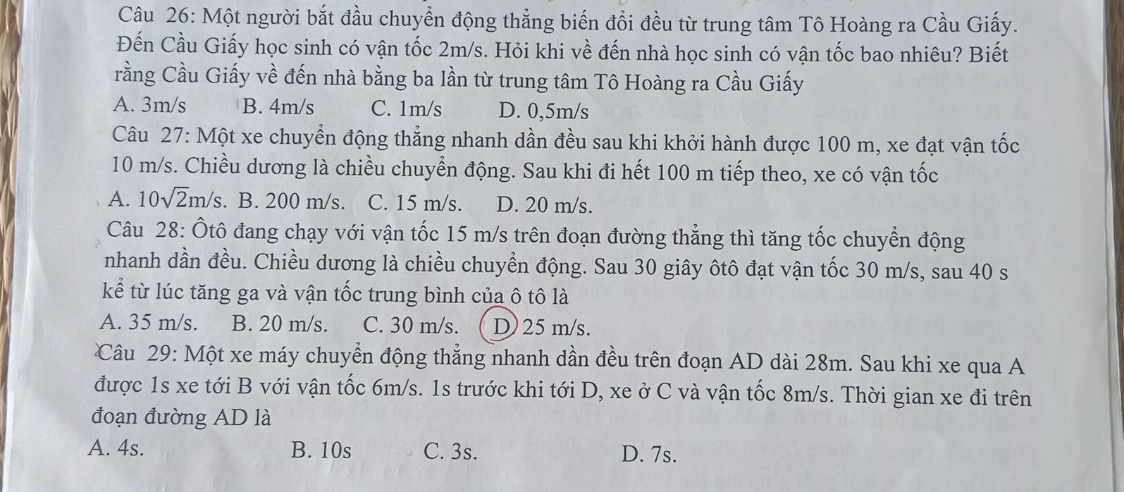 Một người bắt đầu chuyển động thẳng biến đổi đều từ trung tâm Tô Hoàng ra Cầu Giấy.
Đến Cầu Giấy học sinh có vận tốc 2m/s. Hỏi khi về đến nhà học sinh có vận tốc bao nhiêu? Biết
rằng Cầu Giấy về đến nhà bằng ba lần từ trung tâm Tô Hoàng ra Cầu Giấy
A. 3m/s B. 4m/s C. 1m/s D. 0,5m/s
Câu 27: Một xe chuyển động thẳng nhanh dần đều sau khi khởi hành được 100 m, xe đạt vận tốc
10 m/s. Chiều dương là chiều chuyển động. Sau khi đi hết 100 m tiếp theo, xe có vận tốc
A. 10sqrt(2)m/s. B. 200 m/s. C. 15 m/s. D. 20 m/s.
Câu 28: Ôtô đang chạy với vận tốc 15 m/s trên đoạn đường thẳng thì tăng tốc chuyển động
nhanh dần đều. Chiều dương là chiều chuyển động. Sau 30 giây ôtô đạt vận tốc 30 m/s, sau 40 s
kể từ lúc tăng ga và vận tốc trung bình của ô tô là
A. 35 m/s. B. 20 m/s. C. 30 m/s. D) 25 m/s.
Câu 29: Một xe máy chuyển động thẳng nhanh dần đều trên đoạn AD dài 28m. Sau khi xe qua A
được 1s xe tới B với vận tốc 6m/s. 1s trước khi tới D, xe ở C và vận tốc 8m/s. Thời gian xe đi trên
đoạn đường AD là
A. 4s. B. 10s C. 3s. D. 7s.