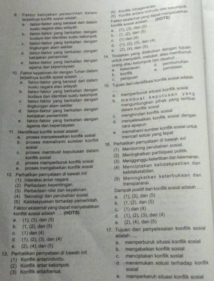 Faktor kebijakan pemerintah dalam (4) Konflik intragenerasi
(5) Konflik antara individu dan kelompok
a. faktor-faktor yang berasal dari dalam Faktor eksternal yang dapat menyebabkan
terjadinya konflik sosial adalah ....
konflik sosial adalah ... (HOTS)
suatu negara atau wilayah
b. faktor-faktor yang berkaitan dengan a. (1), (3), dan (5)
budaya dan identitas suatu kelompok b. (1, (2), dan (5)
c. faktor-faktor yang berkaitan dengan c. (1) dan (4)
d. (1), (2), (3), dan (4)
lingkungan alam sekitar
d. faktor-faktor yang berkaitan dengan e. (2), (4), dan (5)
kebijakan pemerintah
14. Tindakan yang dilakukan dengan tujuan
e. faktor-faktor yang berkaitan dengan untuk menyakiti, melukai, atau membunuh
d. pembunuhan
agama dan kepercayaan
orang atau kelompok lain disebut ...
b. konflik e. penistaan
10. Faktor keyakinan diri dengan Tuhan dalam a. kekerasan
terjadinya konflik sosial adalah
a faktor-faktor yang berasal dari dalam c. penipuan
suatu negara atau wilayah 15. Tujuan dari identifikasi konflik sosial adalah
b. faktor-faktor yang berkaitan dengan
budaya dan identitas suatu kelompok a. memperburuk situasi konflik sosial
c. faktor-faktor yang berkaitan dengan b. m e  m  b u  a t k e  p u tu s a n yang
lingkungan alam sekitar
menguntungkan pihak yang terlibat
d. faktor-faktor yang berkaitan dengan dalam konflik sosial
kebijakan pemerintah
c. menghindari konflik sosial
e. faktor-faktor yang berkaitan dengan
d. menyelesaikan konflik sosial dengan
agama dan kepercayaan cara apapun
11. Identifikasi konflik sosial adalah .... e. memahami sumber konflik sosial untuk
a. proses menyelesaikan konflik sosial mencari solusi yang tepat
b. proses memahami sumber konflik
16. Perhatikan pernyataan di bawah ini!
sosial
c. proses membuat keputusan dalam (1) Mendorong perubahan sosial.
d. proses memperburuk konflik sosial (2) Meningkatkan partisipasi politik.
konflik sosial
e proses mengabaikan konflik sosial (3) Mengganggu ketertiban dan keamanan.
12. Perhatikan pernyataan di bawah ini! (4) Menciptakan ketidakpastian dan
ketidakstabilan.
(1) Interaksi antar negara. (5) Meningkatkan keterbukaan dan
(2) Perbedaan kepentingan.
transparansi.
(3) Perbedaan nilai dan keyakinan.
(4) Teknologi dan perubahan sosial. Dampak positif dari konflik sosial adalah ....
(5) Ketidakpuasan terhadap pemerintah. a. (1), (3), dan (5)
Faktor eksternal yang dapat menyebabkan b. (1, (2), dan (5)
konflik sosial adalah .... (HOTS) c. (1) dan (4)
a. . (1), (3), dan (5) d. (1), (2), (3), dan (4)
b. (1, (2), dan (5) e. (2), (4), dan (5)
c. (1) dan (4) 17. Tujuan dari penyelesaian konflik sosial
adalah ....
d. (1), (2), (3), dan (4)
e. (2), (4), dan (5) a. memperburuk situasi konflik sosial
13. Perhatikan peryataan di bawah ini! b. mengabaikan konflik sosial
(1) Konflik antarindividu. c. menciptakan konflik sosial
(2) Konflik antar kelompok. d. menemukan solusi terhadap konflik
(3) Konflik antarbenua. sosial
e. memperkeruh situasi konflik sosial