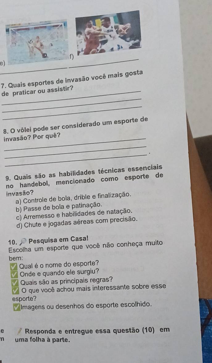 Quais esportes de invasão você mais gosta
_
_de praticar ou assistir?
_
8. O vôlei pode ser considerado um esporte de
_invasão? Por quê?
_
_.
9. Quais são as habilidades técnicas essenciais
no handebol, mencionado como esporte de
invasão?
a) Controle de bola, drible e finalização.
b) Passe de bola e patinação.
c) Arremesso e habilidades de natação.
d) Chute e jogadas aéreas com precisão.
10. Pesquisa em Casa!
Escolha um esporte que você não conheça muito
bem:
Qual é o nome do esporte?
Onde e quando ele surgiu?
Quais são as principais regras?
O que você achou mais interessante sobre esse
esporte?
I Imagens ou desenhos do esporte escolhido.
e Responda e entregue essa questão (10) em
n uma folha à parte.