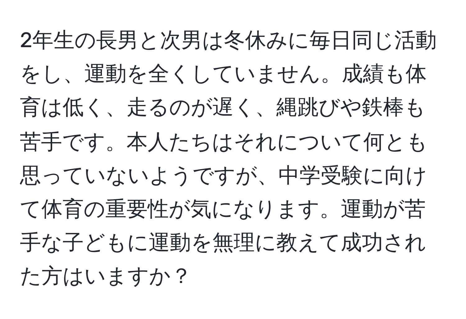 2年生の長男と次男は冬休みに毎日同じ活動をし、運動を全くしていません。成績も体育は低く、走るのが遅く、縄跳びや鉄棒も苦手です。本人たちはそれについて何とも思っていないようですが、中学受験に向けて体育の重要性が気になります。運動が苦手な子どもに運動を無理に教えて成功された方はいますか？