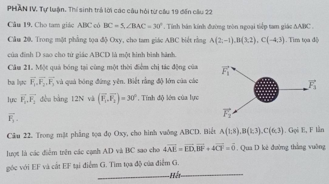 PHÀN IV. Tự luận. Thí sinh trả lời các câu hỏi từ câu 19 đến câu 22
Câu 19. Cho tam giác ABC có BC=5,∠ BAC=30°. Tính bán kính đường tròn ngoại tiếp tam giác △ ABC.
Câu 20. Trong mặt phẳng tọa độ Oxy, cho tam giác ABC biết rằng A(2;-1),B(3;2),C(-4;3). Tìm tọa độ
của đình D sao cho tứ giác ABCD là một hình bình hành.
Câu 21. Một quả bóng tại cùng một thời điểm chị tác động của
ba lực vector F_1,vector F_2,vector F_3 và quả bóng đứng yên. Biết rằng độ lớn của các
lực vector F_1,vector F_2 đều bằng 12N và (vector F_1,vector F_2)=30°.  Tính độ lớn của lực
vector F_3.
Câu 22. Trong mặt phẳng tọa đọ Oxy, cho hình vuông ABCD. Biết A(1;8),B(1;3),C(6;3). Gọi E, F lần
lượt là các điểm trên các cạnh AD và BC sao cho 4vector AE=vector ED,vector BF+4vector CF=vector 0. Qua D kẻ đường thẳng vuông
_
_
góc với EF và cắt EF tại điểm G. Tìm tọa độ của điểm G.