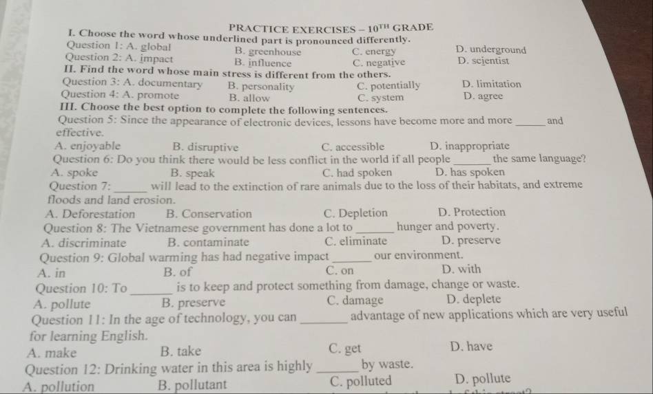 PRACTICE EXERCISES -10^(TH) GRADE
I. Choose the word whose underlined part is pronounced differently.
Question 1: A. global B. greenhouse C. energy D. underground
Question 2: A. impact B. influence C. negative D. scientist
II. Find the word whose main stress is different from the others.
Question 3:A . documentary B. personality C. potentially D. limitation
Question 4:A . promote B. allow C. system D. agree
III. Choose the best option to complete the following sentences.
Question 5: Since the appearance of electronic devices, lessons have become more and more _and
effective.
A. enjoyable B. disruptive C. accessible D. inappropriate
Question 6: Do you think there would be less conflict in the world if all people _the same language?
A. spoke B. speak C. had spoken D. has spoken
_
Question 7: will lead to the extinction of rare animals due to the loss of their habitats, and extreme
floods and land erosion.
A. Deforestation B. Conservation C. Depletion D. Protection
Question 8: The Vietnamese government has done a lot to _hunger and poverty.
A. discriminate B. contaminate C. eliminate D. preserve
Question 9: Global warming has had negative impact _our environment.
A. in B. of C. on D. with
Question 10:Tc _is to keep and protect something from damage, change or waste.
A. pollute B. preserve C. damage D. deplete
Question 11: In the age of technology, you can _advantage of new applications which are very useful
for learning English.
A. make B. take C. get D. have
Question 12: Drinking water in this area is highly _by waste.
A. pollution B. pollutant C. polluted D. pollute