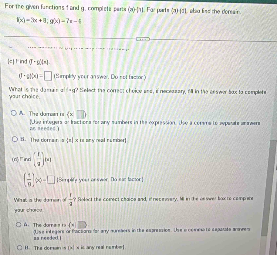 For the given functions f and g, complete parts 2 1) (h) . For parts I (a)-(d) , also find the domain.
f(x)=3x+8; g(x)=7x-6
(c) Find (f· g)(x).
(f· g)(x)=□ (Simplify your answer. Do not factor.)
What is the domain of f· g ? Select the correct choice and, if necessary, fill in the answer box to complete
your choice.
A. The domain is  x|□ . 
(Use integers or fractions for any numbers in the expression. Use a comma to separate answers
as needed.)
B. The domain is  x|x is any real number.
(d) Find ( f/g )(x).
( f/g )(x)=□ (Simplify your answer. Do not factor.)
What is the domain of  f/9  ? Select the correct choice and, if necessary, fill in the answer box to complete
your choice.
A. The domain is  x|□ 
(Use integers or fractions for any numbers in the expression. Use a comma to separate answers
as needed.)
B. The domain is  x|x is any real number.