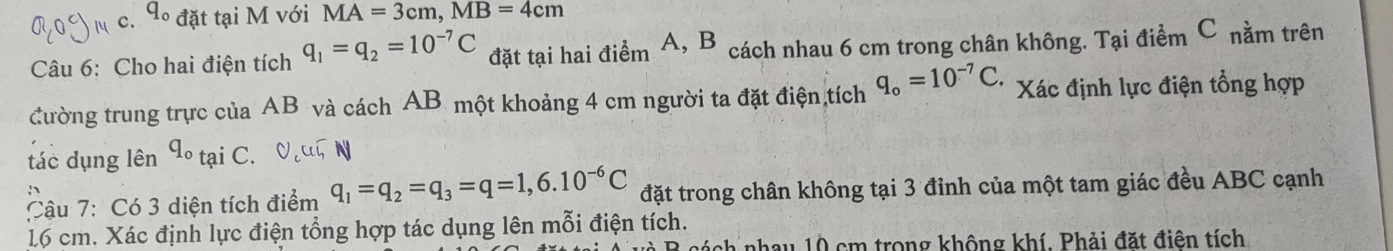 4º đặt tại M với MA=3cm, MB=4cm
Câu 6: Cho hai điện tích q_1=q_2=10^(-7)C đặt tại hai điểm A, B * cách nhau 6 cm trong chân không. Tại điểm C nằm trên 
đường trung trực của AB và cách AB một khoảng 4 cm người ta đặt điện tích q_o=10^(-7)C. Xác định lực điện tổng hợp 
tác dụng lên dº tại C. N 
Cậu 7: Có 3 diện tích điểm q_1=q_2=q_3=q=1,6.10^(-6)C đặt trong chân không tại 3 đỉnh của một tam giác đều ABC cạnh
16 cm. Xác định lực điện tổng hợp tác dụng lên mỗi điện tích. 
nh nhay 10 cm trong không khí. Phải đặt điện tích