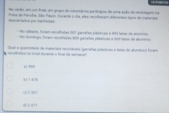 PONTOS
No verão, em um final, um grupo de voluntários participou de uma ação de reciclagem na
Praia de Peruíbe, São Paulo. Durante o dia, eles recolheram diferentes tipos de materiais
descartados por banhistas:
No sábado, foram recolhidas 507 garrafas plásticas e 492 latas de alumínio.
No domingo, foram recolhidas 809 garrafas plásticas e 669 latas de alumínio.
Qual a quantidade de materiais recicláveis (garrafas plásticas e latas de alumínio) foram
recolhidos no total durante o final de semana?
a) 999
b) 1 478
c) 2 367
d) 2 477