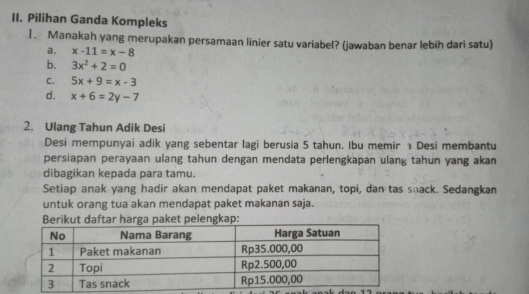 Pilihan Ganda Kompleks
1. Manakah yang merupakan persamaan linier satu variabel? (jawaban benar lebih dari satu)
a. x-11=x-8
b. 3x^2+2=0
C. 5x+9=x-3
d. x+6=2y-7
2. Ulang Tahun Adik Desi
Desi mempunyai adik yang sebentar lagi berusia 5 tahun. Ibu memir a Desi membantu
persiapan perayaan ulang tahun dengan mendata perlengkapan ulang tahun yang akan
dibagikan kepada para tamu.
Setiap anak yang hadir akan mendapat paket makanan, topi, dan tas snack. Sedangkan
untuk orang tua akan mendapat paket makanan saja.
Berikut daftar harga paket pelengkap: