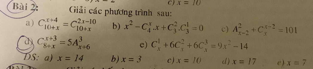 ) x=10
Bài 2: Giải các phương trình sau: 
a) C_(10+x)^(x+4)=C_(10+x)^(2x-10) b) x^2-C_4^(x.x+C_3^2.C_3^1=0 c) A_(x-2)^2+C_x^(x-2)=101
d C_(8+x)^(x+3)=5A_(x+6)^3
e) C_x^1+6C_x^2+6C_x^3=9x^2)-14
DS: a) x=14 b) x=3 c) x=10 d) x=17 e) x=7