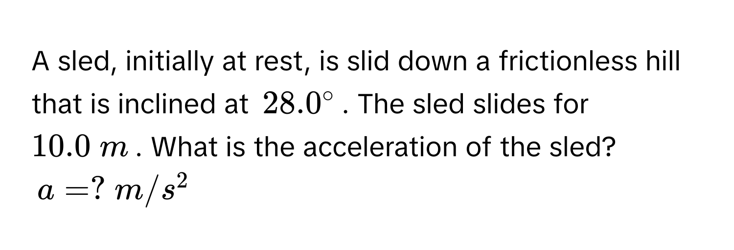 A sled, initially at rest, is slid down a frictionless hill that is inclined at $28.0°$. The sled slides for $10.0  m$. What is the acceleration of the sled?
$a = ?  m/s^2$