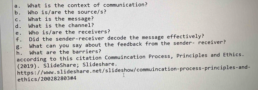 What is the context of communication? 
b. Who is/are the source/s? 
c. What is the message? 
d. What is the channel? 
e. Who is/are the receivers? 
f. Did the sender-receiver decode the message effectively? 
g. What can you say about the feedback from the sender- receiver? 
h. What are the barriers? 
according to this citation Commuincation Process, Principles and Ethics. 
(2019). SlideShare; Slideshare. 
https://www.slideshare.net/slideshow/commuincation-process-principles-and- 
ethics/200282803#4