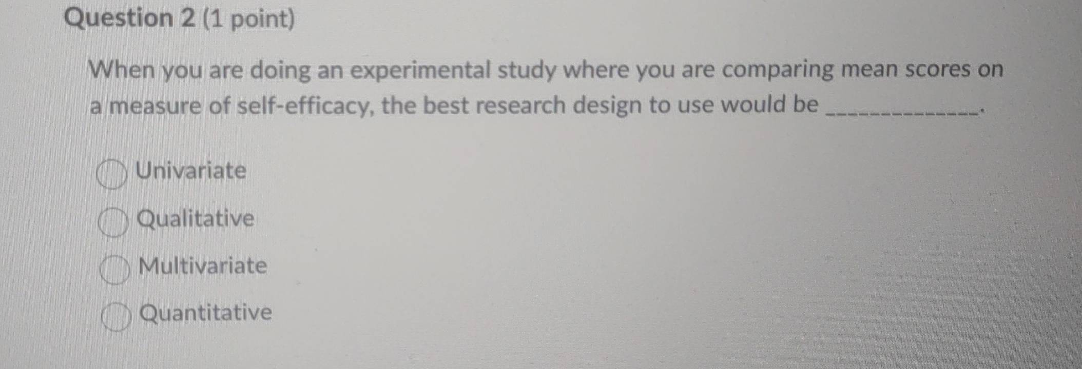 When you are doing an experimental study where you are comparing mean scores on
a measure of self-efficacy, the best research design to use would b_e
、.
Univariate
Qualitative
Multivariate
Quantitative