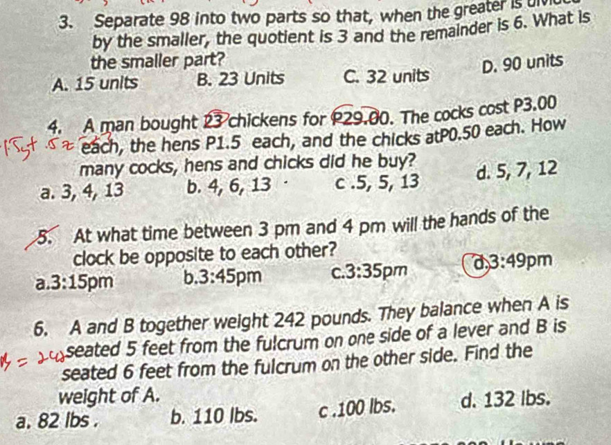 Separate 98 into two parts so that, when the greater is 
by the smaller, the quotient is 3 and the remainder is 6. What is
the smaller part?
D. 90 units
A. 15 units B. 23 Units C. 32 units
4. A man bought 23 chickens for P29.00. The cocks cost P3.00
each, the hens P1.5 each, and the chicks atP0.50 each. How
many cocks, hens and chicks did he buy?
a. 3, 4, 13 b. 4, 6, 13 c . 5, 5, 13 d. 5, 7, 12
5. At what time between 3 pm and 4 pm will the hands of the
clock be opposite to each other?
a 3:15 pm b. 3:45 ipm C. 3:35 pm a 3:49 pm
6. A and B together weight 242 pounds. They balance when A is
seated 5 feet from the fulcrum on one side of a lever and B is
seated 6 feet from the fulcrum on the other side. Find the
weight of A.
a. 82 lbs. b. 110 lbs. c . 100 lbs. d. 132 Ibs.