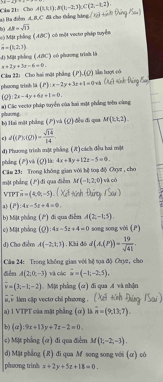 5x-2y+2-
Câu 21: Cho A(1;1;1);B(1;-2;3);C(2;-1;2).
a) Ba điểm A, B,C đã cho thẳng hàng.
b) AB=sqrt(13)
c) Mặt phẳng (ABC) có một vectơ pháp tuyến
vector n=(1;2;3).
d) Mặt phẳng (ABC) có phương trình là
x+2y+3z-6=0.
Câu 22: Cho hai mặt phẳng (P),(Q) lần lượt có
phương trình là (P) _ . x-2y+3z+1=0
(2): 2x-4y+6z+1=0.
a) Các vectơ pháp tuyến của hai mặt phẳng trên cùng
phương.
b) Hai mặt phẳng (P) và (Q) đều đi qua M(1;1;2).
c) d((P);(Q))= sqrt(14)/14 .
d) Phương trình mặt phẳng (R) cách đều hai mặt
phẳng (P)và (Q)là: 4x+8y+12z-5=0.
Câu 23: Trong không gian với hệ toạ độ Oxyz , cho
mặt phẳng (P) đi qua điểm M(-1;2;0) và có
VTPT vector n=(4;0;-5)
a) (P): 4x-5z+4=0.
b) Mặt phẳng (P) đi qua điểm A(2;-1;5).
c) Mặt phẳng (Q): 4x-5z+4=0 song song với (P)
d) Cho điểm A(-2;1;3). Khi đó d(A,(P))= 19/sqrt(41) .
Câu 24: Trong không gian với hệ tọa độ Oxyz, cho
điểm A(2;0;-3) và các vector u=(-1;-2;5),
vector v=(3;-1;-2). Mặt phẳng (α) đi qua A và nhận
,  làm cặp vectơ chỉ phương .
a) 1 VTPT của mặt phẳng (α) là vector n=(9;13;7).
b) (alpha ):9x+13y+7z-2=0.
c) Mặt phẳng (α) đi qua điểm M(1;-2;-3).
d) Mặt phẳng (R) đi qua M song song với (α) có
phương trình x+2y+5z+18=0.