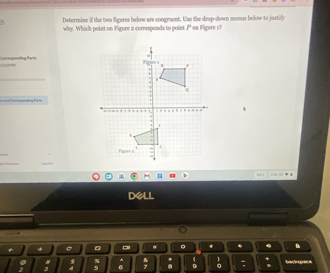 ch 
Determine if the two figures below are congruent. Use the drop-down menus below to justify 
why. Which point on Figure 2 corresponds to point P on Figure 1? 
Corresponding Parts 
11:59 PM 
ce and Corresponding Parts 
ulstor 
her Martinez Lag Out 
Ocl 1 2:56 US 
Dell 
C 
a # $ % ^ & * ( ) backspace
2 3 4 5 6 7 8 9 o 
=