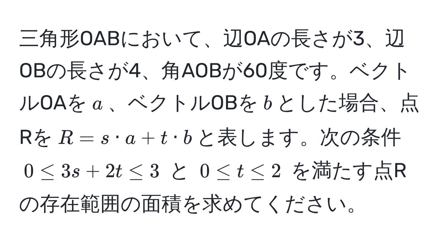 三角形OABにおいて、辺OAの長さが3、辺OBの長さが4、角AOBが60度です。ベクトルOAを$a$、ベクトルOBを$b$とした場合、点Rを$R = s · a + t · b$と表します。次の条件 $0 ≤ 3s + 2t ≤ 3$ と $0 ≤ t ≤ 2$ を満たす点Rの存在範囲の面積を求めてください。