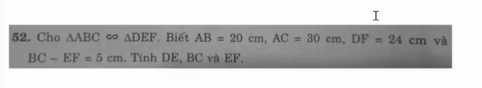 Cho △ ABC ∞ △ DEF. Biết AB=20cm, AC=30cm, DF=24cm và
BC-EF=5cm.. Tính DE, BC và EF.